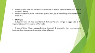 • The big players have also started to form Micro VC’s with an idea of scooping up a huge &
successful start-up.
• Professional from VC funds have started quitting their jobs & are showing inclination towards
micro VC’s
• Challenges
1. Such investor will face fewer Series-A deals as the same will go to bigger VC’s & the
important deals will never come to Micro VC’s.
2. Most of Micro VC’s are equipped with professionals & who neither have entrepreneurial
background nor thorough understanding of how VC works.
 