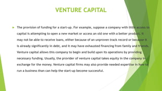 VENTURE CAPITAL
 The provision of funding for a start-up. For example, suppose a company with little access to
capital is attempting to open a new market or access an old one with a better product. It
may not be able to receive loans, either because of an unproven track record or because it
is already significantly in debt, and it may have exhausted financing from family and friends.
Venture capital allows this company to begin and build upon its operations by providing
necessary funding. Usually, the provider of venture capital takes equity in the company in
exchange for the money. Venture capital firms may also provide needed expertise in how to
run a business than can help the start-up become successful.
 