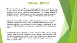 PIRAMAL GROUP
 The family office of Ajay Piramal is stepping into venture capital investing
to get a slice of the fast-growing entrepreneurial ecosystem in the country.
Known as being one of the savviest value investors in India Inc, Piramal is
backing the newly floated Montane Ventures, an early-stage fund, as its
anchor investor, a first such move by an Indian business conglomerate.
 Piramal's family office, sources said, is ploughing as much as $50 million
into Montane Ventures, which plans to raise up to $150 million with
participation from external investors, going forward. The Piramal group,
however, did not disclose how much the family office has invested in the
fund.
 Celebrated as an ace dealmaker, having reaped windfall gains by selling
stake in telecoms major Vodafone, Piramal, whose diversified group has
interests across pharmaceutical, finance and private equity, would stand
out as one of the first Indian business leaders to propel a pure-play
venture capital fund.
 