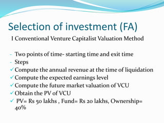 Selection of investment (FA)
I Conventional Venture Capitalist Valuation Method
- Two points of time- starting time and exit time
- Steps
Compute the annual revenue at the time of liquidation
Compute the expected earnings level
Compute the future market valuation of VCU
Obtain the PV of VCU
 PV= Rs 50 lakhs , Fund= Rs 20 lakhs, Ownership=
40%
 