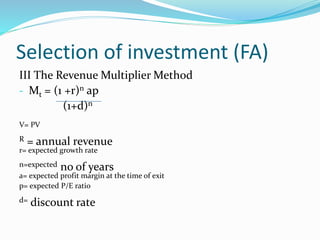 Selection of investment (FA)
III The Revenue Multiplier Method
- Mt = (1 +r)n ap
(1+d)n
V= PV
R = annual revenue
r= expected growth rate
n=expected no of years
a= expected profit margin at the time of exit
p= expected P/E ratio
d= discount rate
 