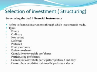 Selection of investment ( Structuring)
Structuring the deal / Financial Instruments
 Refers to financial instruments through which investment is made.
 Types
1. Equity
- Ordinary
- Non voting
- Deferred
- Preferred
- Equity warrants
- Preference shares
- Cumulative convertible pref shares
- Participating pref shares
- Cumulative convertible participatory preferred ordinary
- Convertible cumulative redeemable preference shares
 