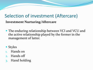 Selection of investment (Aftercare)
Investment Nurturing/Aftercare
 The enduring relationship between VCI and VCU and
the active relationship played by the former in the
management of latter.
 Styles
1. Hands on
2. Hands off
3. Hand holding
 