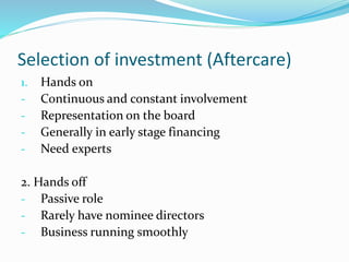 Selection of investment (Aftercare)
1. Hands on
- Continuous and constant involvement
- Representation on the board
- Generally in early stage financing
- Need experts
2. Hands off
- Passive role
- Rarely have nominee directors
- Business running smoothly
 