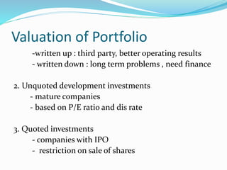 Valuation of Portfolio
-written up : third party, better operating results
- written down : long term problems , need finance
2. Unquoted development investments
- mature companies
- based on P/E ratio and dis rate
3. Quoted investments
- companies with IPO
- restriction on sale of shares
 