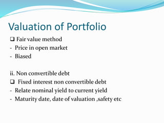 Valuation of Portfolio
 Fair value method
- Price in open market
- Biased
ii. Non convertible debt
 Fixed interest non convertible debt
- Relate nominal yield to current yield
- Maturity date, date of valuation ,safety etc
 