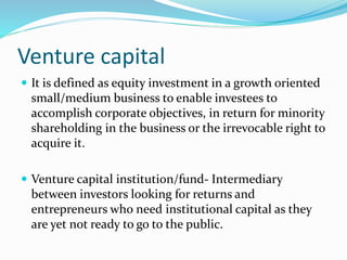 Venture capital
 It is defined as equity investment in a growth oriented
small/medium business to enable investees to
accomplish corporate objectives, in return for minority
shareholding in the business or the irrevocable right to
acquire it.
 Venture capital institution/fund- Intermediary
between investors looking for returns and
entrepreneurs who need institutional capital as they
are yet not ready to go to the public.
 