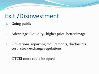 Exit /Disinvestment
1. Going public
- Advantage : liquidity , higher price, better image
- Limitations: reporting requirements, disclosures ,
cost , stock exchange regulations
- OTCEI route could be opted
 