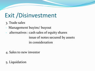 Exit /Disinvestment
3. Trade sales
- Management buyins/ buyout
- alternatives : cash sales of equity shares
issue of notes secured by assets
in consideration
4. Sales to new investor
5. Liquidation
 