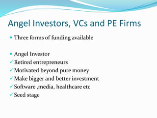 Angel Investors, VCs and PE Firms
 Three forms of funding available
 Angel Investor
Retired entrepreneurs
Motivated beyond pure money
Make bigger and better investment
Software ,media, healthcare etc
Seed stage
 
