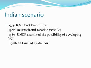 Indian scenario
• 1973- R.S. Bhatt Committee
1986- Research and Development Act
1987- UNDP examined the possibility of developing
VC
1988- CCI issued guidelines
 