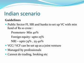 Indian scenario
Guidelines
 Public Sector FI, SBI and banks to set up VC with min
fund of Rs 10 crore :
Promoters- Min 40%
Foreign equity- upto 25%
NRI – upto 74% , 25-40%
 VCC/ VCF can be set up as a joint venture
 Managed by professionals
 Cannot do trading, broking etc
 