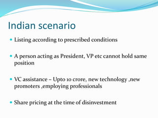 Indian scenario
 Listing according to prescribed conditions
 A person acting as President, VP etc cannot hold same
position
 VC assistance – Upto 10 crore, new technology ,new
promoters ,employing professionals
 Share pricing at the time of disinvestment
 