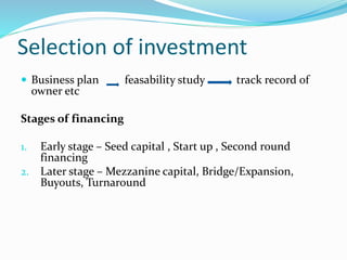 Selection of investment
 Business plan feasability study track record of
owner etc
Stages of financing
1. Early stage – Seed capital , Start up , Second round
financing
2. Later stage – Mezzanine capital, Bridge/Expansion,
Buyouts, Turnaround
 