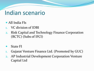 Indian scenario
 All India FIs
1. VC division of IDBI
2. Risk Capital and Technology Finance Corporation
(RCTC) (Subs of IFCI)
 State FI
1. Gujarat Venture Finance Ltd. (Promoted by GUC)
2. AP Industrial Development Corporation Venture
Capital Ltd
 