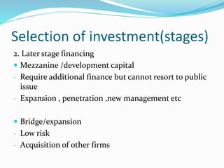 Selection of investment(stages)
2. Later stage financing
 Mezzanine /development capital
- Require additional finance but cannot resort to public
issue
- Expansion , penetration ,new management etc
 Bridge/expansion
- Low risk
- Acquisition of other firms
 