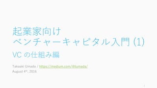起業家向け
ベンチャーキャピタル⼊⾨ (1)
VC の仕組み編
Takaaki Umada / https://medium.com/@tumada/
August 4th, 2016
1
 
