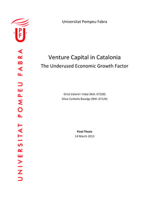 Universitat Pompeu Fabra




   Venture Capital in Catalonia
The Underused Economic Growth Factor




          Oriol Valentí i Vidal (NIA: 67328)
        Silvia Corbella Baselga (NIA: 67124)




                   Final Thesis
                  14 March 2013
 