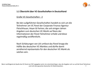 LAI White Paper
Finance & Business Series, Nr. 1



                           1.1 Übersicht über VC-Gesellschaften in Deutschland

                           Große VC-Gesellschaften - 2

                           Bei den aufgeführten Gesellschaften handelt es sich um die
                           Teilnehmer am VC Panel der Corporate Finance Agentur
                           Fleischhauer, Hoyer & Partner, die seit einigen Jahren
                           Angaben zum deutschen VC-Markt auf Basis der
                           Informationen der Panel-Teilnehmer erhebt und diese
                           regelmäßig veröffentlicht.


                           Nach Schätzungen von LAI umfasst das Panel knapp die
                           Hälfte des deutschen VC-Marktes und dürfte damit
                           annähernd repräsentativ für den deutschen VC-Markt als
                           solches sein.




Wenn nachfolgend als Quelle das VC-Panel von FHP angegeben wird, ist zu berücksichtigen, dass die Angaben sich nur auf die Panel Teilnehmer
                                         und nicht den gesamten deutschen VC-Markt beziehen.                                       10
 