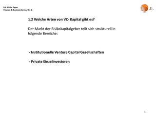 LAI White Paper
Finance & Business Series, Nr. 1



                           1.2 Welche Arten von VC- Kapital gibt es?

                           Der Markt der Risikokapitalgeber teilt sich strukturell in
                           folgende Bereiche:



                            - Institutionelle Venture Capital Gesellschaften

                            - Private Einzelinvestoren




                                                                                        11
 