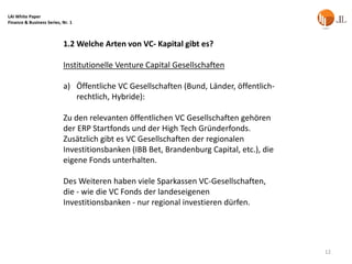 LAI White Paper
Finance & Business Series, Nr. 1



                           1.2 Welche Arten von VC- Kapital gibt es?

                           Institutionelle Venture Capital Gesellschaften

                           a) Öffentliche VC Gesellschaften (Bund, Länder, öffentlich-
                              rechtlich, Hybride):

                           Zu den relevanten öffentlichen VC Gesellschaften gehören
                           der ERP Startfonds und der High Tech Gründerfonds.
                           Zusätzlich gibt es VC Gesellschaften der regionalen
                           Investitionsbanken (IBB Bet, Brandenburg Capital, etc.), die
                           eigene Fonds unterhalten.

                           Des Weiteren haben viele Sparkassen VC-Gesellschaften,
                           die - wie die VC Fonds der landeseigenen
                           Investitionsbanken - nur regional investieren dürfen.




                                                                                          12
 