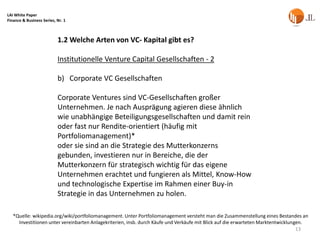 LAI White Paper
Finance & Business Series, Nr. 1



                           1.2 Welche Arten von VC- Kapital gibt es?

                           Institutionelle Venture Capital Gesellschaften - 2

                           b) Corporate VC Gesellschaften

                           Corporate Ventures sind VC-Gesellschaften großer
                           Unternehmen. Je nach Ausprägung agieren diese ähnlich
                           wie unabhängige Beteiligungsgesellschaften und damit rein
                           oder fast nur Rendite-orientiert (häufig mit
                           Portfoliomanagement)*
                           oder sie sind an die Strategie des Mutterkonzerns
                           gebunden, investieren nur in Bereiche, die der
                           Mutterkonzern für strategisch wichtig für das eigene
                           Unternehmen erachtet und fungieren als Mittel, Know-How
                           und technologische Expertise im Rahmen einer Buy-in
                           Strategie in das Unternehmen zu holen.

   *Quelle: wikipedia.org/wiki/portfoliomanagement. Unter Portfoliomanagement versteht man die Zusammenstellung eines Bestandes an
     Investitionen unter vereinbarten Anlagekriterien, insb. durch Käufe und Verkäufe mit Blick auf die erwarteten Marktentwicklungen.
                                                                                                                                   13
 
