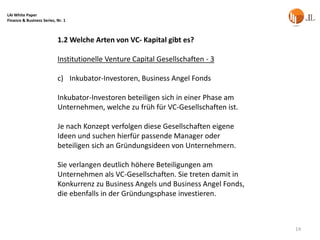 LAI White Paper
Finance & Business Series, Nr. 1



                           1.2 Welche Arten von VC- Kapital gibt es?

                           Institutionelle Venture Capital Gesellschaften - 3

                           c) Inkubator-Investoren, Business Angel Fonds

                           Inkubator-Investoren beteiligen sich in einer Phase am
                           Unternehmen, welche zu früh für VC-Gesellschaften ist.

                           Je nach Konzept verfolgen diese Gesellschaften eigene
                           Ideen und suchen hierfür passende Manager oder
                           beteiligen sich an Gründungsideen von Unternehmern.

                           Sie verlangen deutlich höhere Beteiligungen am
                           Unternehmen als VC-Gesellschaften. Sie treten damit in
                           Konkurrenz zu Business Angels und Business Angel Fonds,
                           die ebenfalls in der Gründungsphase investieren.



                                                                                     14
 