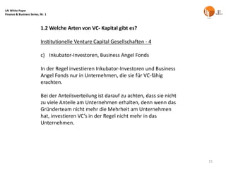 LAI White Paper
Finance & Business Series, Nr. 1



                           1.2 Welche Arten von VC- Kapital gibt es?

                           Institutionelle Venture Capital Gesellschaften - 4

                           c) Inkubator-Investoren, Business Angel Fonds

                           In der Regel investieren Inkubator-Investoren und Business
                           Angel Fonds nur in Unternehmen, die sie für VC-fähig
                           erachten.

                           Bei der Anteilsverteilung ist darauf zu achten, dass sie nicht
                           zu viele Anteile am Unternehmen erhalten, denn wenn das
                           Gründerteam nicht mehr die Mehrheit am Unternehmen
                           hat, investieren VC’s in der Regel nicht mehr in das
                           Unternehmen.




                                                                                            15
 