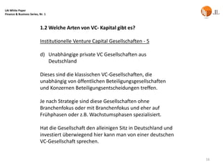 LAI White Paper
Finance & Business Series, Nr. 1



                           1.2 Welche Arten von VC- Kapital gibt es?

                           Institutionelle Venture Capital Gesellschaften - 5

                           d) Unabhängige private VC Gesellschaften aus
                              Deutschland

                           Dieses sind die klassischen VC-Gesellschaften, die
                           unabhängig von öffentlichen Beteiligungsgesellschaften
                           und Konzernen Beteiligungsentscheidungen treffen.

                           Je nach Strategie sind diese Gesellschaften ohne
                           Branchenfokus oder mit Branchenfokus und eher auf
                           Frühphasen oder z.B. Wachstumsphasen spezialisiert.

                           Hat die Gesellschaft den alleinigen Sitz in Deutschland und
                           investiert überwiegend hier kann man von einer deutschen
                           VC-Gesellschaft sprechen.


                                                                                         16
 