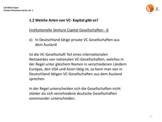 LAI White Paper
Finance & Business Series, Nr. 1



                           1.2 Welche Arten von VC- Kapital gibt es?

                           Institutionelle Venture Capital Gesellschaften - 6

                           e) In Deutschland tätige private VC Gesellschaften aus
                              dem Ausland

                           Ist die VC-Gesellschaft Teil eines internationalen
                           Netzwerkes von nationalen VC-Gesellschaften, welches in
                           der Regel unter gleichem Namen in verschiedenen Ländern
                           Europas, den USA und Asien tätig ist, so kann man von in
                           Deutschland tätigen VC-Gesellschaften aus dem Ausland
                           sprechen.

                           In der Regel unterscheiden sich die Gesellschaften nicht
                           stärker als sich verschiedene deutsche Gesellschaften
                           voneinander unterscheiden.



                                                                                      17
 