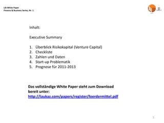 LAI White Paper
Finance & Business Series, Nr. 1




                           Inhalt:

                           Executive Summary

                           1.      Überblick Risikokapital (Venture Capital)
                           2.      Checkliste
                           3.      Zahlen und Daten
                           4.      Start-up Problematik
                           5.      Prognose für 2011-2013



                          Das vollständige White Paper steht zum Download
                          bereit unter:
                          http://laukaz.com/papers/register/foerdermittel.pdf



                                                                                2
 