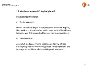 LAI White Paper
Finance & Business Series, Nr. 1



                           1.2 Welche Arten von VC- Kapital gibt es?

                           Private Einzelinvestoren

                           a) Business Angels

                           Dieses sind in der Regel Privatpersonen, die durch Kapital,
                           Netzwerk und Knowhow bereits in einer sehr frühen Phase,
                           teilweise vor Gründung des Unternehmens, unterstützen.

                           b) Family Offices

                           Zusätzlich sind zunehmend sogenannte Family Offices –
                           Beteiligungsvehikel von vermögenden Unternehmern und
                           Managern - am Markt aktiv und tätigen Investments.




                                                                                         20
 