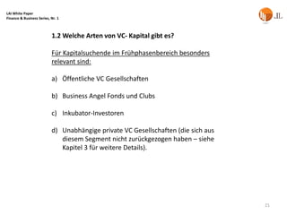 LAI White Paper
Finance & Business Series, Nr. 1



                           1.2 Welche Arten von VC- Kapital gibt es?

                           Für Kapitalsuchende im Frühphasenbereich besonders
                           relevant sind:

                           a) Öffentliche VC Gesellschaften

                           b) Business Angel Fonds und Clubs

                           c) Inkubator-Investoren

                           d) Unabhängige private VC Gesellschaften (die sich aus
                              diesem Segment nicht zurückgezogen haben – siehe
                              Kapitel 3 für weitere Details).




                                                                                    21
 
