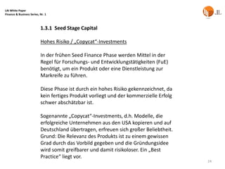 LAI White Paper
Finance & Business Series, Nr. 1



                           1.3.1 Seed Stage Capital

                           Hohes Risiko / „Copycat“-Investments

                           In der frühen Seed Finance Phase werden Mittel in der
                           Regel für Forschungs- und Entwicklungstätigkeiten (FuE)
                           benötigt, um ein Produkt oder eine Dienstleistung zur
                           Markreife zu führen.

                           Diese Phase ist durch ein hohes Risiko gekennzeichnet, da
                           kein fertiges Produkt vorliegt und der kommerzielle Erfolg
                           schwer abschätzbar ist.

                           Sogenannte „Copycat“-Investments, d.h. Modelle, die
                           erfolgreiche Unternehmen aus den USA kopieren und auf
                           Deutschland übertragen, erfreuen sich großer Beliebtheit.
                           Grund: Die Relevanz des Produkts ist zu einem gewissen
                           Grad durch das Vorbild gegeben und die Gründungsidee
                           wird somit greifbarer und damit risikoloser. Ein „Best
                           Practice“ liegt vor.
                                                                                        24
 