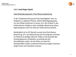 LAI White Paper
Finance & Business Series, Nr. 1



                           1.3.1 Seed Stage Capital

                           Hohe Beteiligungsquote / Post Money-Bewertung

                           In der Frühphase beansprucht der Kapitalgeber eine, im
                           Vergleich zu späteren Phasen, höhere Beteiligungsquote,
                           um sein Risiko entlohnen zu lassen, d.h. der Einkauf in das
                           Unternehmen erfolgt zu einer niedrigen Bewertung. Diese
                           liegt häufig bei mehr als 25% der Unternehmensanteile.

                           Marktüblich ist im IKT-Bereich zurzeit eine Post Money-
                           Bewertung, d.h. eine Bewertung nach Einstieg des Investors
                           im höheren 6-stelligen Bereich. Dabei ist die Qualität des
                           Gründungsteams mindestens so wichtig wie die
                           Geschäftsidee selbst. An die Stelle von Seed VC-
                           Gesellschaften treten zunehmend Business Angels, Business
                           Angel Fonds und Inkubator-Investor.



                                                                                         25
 