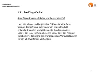 LAI White Paper
Finance & Business Series, Nr. 1



                           1.3.1 Seed Stage Capital

                           Seed Stage-Phasen - lokaler und begrenzter PoC

                           Liegt ein lokaler und begrenzter PoC vor, ist eine Beta-
                           Version der Software oder sogar ein erstes Produkt
                           entwickelt worden und gibt es erste Kundenumsätze,
                           sodass das Unternehmen belegen kann, dass das Produkt
                           funktioniert, dann sind die grundlegenden Voraussetzungen
                           für ein VC-Investment vorhanden.




                                                                                       27
 