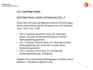 LAI White Paper
Finance & Business Series, Nr. 1



                           1.3.1 Seed Stage Capital

                           Seed Stage-Phasen - lokaler und begrenzter PoC - 2

                           Dieses lässt sich auch auf folgende einfache Formel bringen,
                           die ein Unternehmen bei der Ansprache von VC’s beweisen
                           muss: “CAC < CLV – CCR”.

                           • CAC = Customer Acqusition Costs, d.h. diejenigen
                             Kosten, die jeder Kunde bewirkt bevor er Umsatz/
                             Deckungsbeitrag generiert
                           • CVL = Customer Lifetime Value, d.h. derjenige Umsatz/
                             Deckungsbeitrag, den ein Kunde im Laufe seines
                             Kundeseins generiert
                           • CCR = Customer Churn Rate, d.h. die Rate der
                             Kundenabwanderung/ -kündigung

                           Darüber hinaus sind weitere Bedingungen zu erfüllen, die in
                           Sektion 2 – Checkliste aufgeführt sind.
                                                                                          28
 