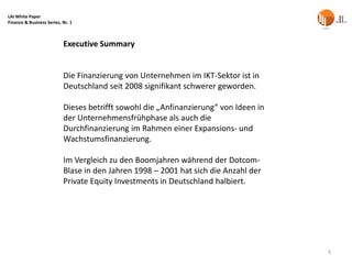 LAI White Paper
Finance & Business Series, Nr. 1



                           Executive Summary


                           Die Finanzierung von Unternehmen im IKT-Sektor ist in
                           Deutschland seit 2008 signifikant schwerer geworden.

                           Dieses betrifft sowohl die „Anfinanzierung“ von Ideen in
                           der Unternehmensfrühphase als auch die
                           Durchfinanzierung im Rahmen einer Expansions- und
                           Wachstumsfinanzierung.

                           Im Vergleich zu den Boomjahren während der Dotcom-
                           Blase in den Jahren 1998 – 2001 hat sich die Anzahl der
                           Private Equity Investments in Deutschland halbiert.




                                                                                      3
 