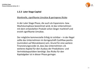 LAI White Paper
Finance & Business Series, Nr. 1



                           1.3.3 Later Stage Capital

                           Marktreife, signifikante Umsätze & geringeres Risiko

                           In der Later Stage Phase, die auch als Expansions- bzw.
                           Wachstumsphase bezeichnet wird, ist das Unternehmen
                           mit dem entwickelten Produkt schon länger marktreif und
                           erzielt signifikante Umsätze.

                           Der mögliche kommerzielle Erfolg ist sichtbar – in der Regel
                           sollte das Unternehmen im Kerngeschäft Cashflow positiv
                           (zumindest auf Monatsbasis) sein. Grund für eine weitere
                           Finanzierungsrunde ist, dass das Unternehmen z.B.
                           weiteres Kapital für den Ausbau der Produktions- und
                           Vertriebskapazitäten benötigt. Das Risiko für den
                           Kapitalgeber ist in dieser Phase geringer.




                                                                                          30
 