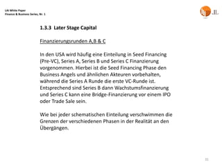 LAI White Paper
Finance & Business Series, Nr. 1



                           1.3.3 Later Stage Capital

                           Finanzierungsrunden A,B & C

                           In den USA wird häufig eine Einteilung in Seed Financing
                           (Pre-VC), Series A, Series B und Series C Finanzierung
                           vorgenommen. Hierbei ist die Seed Financing Phase den
                           Business Angels und ähnlichen Akteuren vorbehalten,
                           während die Series A Runde die erste VC-Runde ist.
                           Entsprechend sind Series B dann Wachstumsfinanzierung
                           und Series C kann eine Bridge-Finanzierung vor einem IPO
                           oder Trade Sale sein.

                           Wie bei jeder schematischen Einteilung verschwimmen die
                           Grenzen der verschiedenen Phasen in der Realität an den
                           Übergängen.




                                                                                      31
 