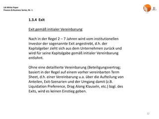 LAI White Paper
Finance & Business Series, Nr. 1



                           1.3.4 Exit

                           Exit gemäß initialer Vereinbarung

                           Nach in der Regel 2 – 7 Jahren wird vom institutionellen
                           Investor der sogenannte Exit angestrebt, d.h. der
                           Kapitalgeber zieht sich aus dem Unternehmen zurück und
                           wird für seine Kapitalgabe gemäß initialer Vereinbarung
                           entlohnt.

                           Ohne eine detaillierte Vereinbarung (Beteiligungsvertrag;
                           basiert in der Regel auf einem vorher vereinbarten Term
                           Sheet, d.h. einer Vereinbarung u.a. über die Aufteilung von
                           Anteilen, Exit-Szenarien und der Umgang damit (z.B.
                           Liquidation Preference, Drag Along Klauseln, etc.) bzgl. des
                           Exits, wird es keinen Einstieg geben.




                                                                                          32
 