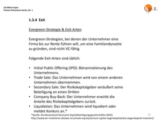 LAI White Paper
Finance & Business Series, Nr. 1



                           1.3.4 Exit

                           Evergreen-Strategie & Exit-Arten

                           Evergreen-Strategien, bei denen der Unternehmer eine
                           Firma bis zur Rente führen will, um eine Familiendynastie
                           zu gründen, sind nicht VC-fähig.

                           Folgende Exit-Arten sind üblich:

                           • Initial Public Offering (IPO): Börsennotierung des
                             Unternehmens.
                           • Trade Sale: Das Unternehmen wird von einem anderen
                             Unternehmen übernommen.
                           • Secondary Sale: Der Risikokapitalgeber veräußert seine
                             Beteiligung an einen Dritten
                           • Company Buy-Back: Der Unternehmer erwirbt die
                             Anteile des Risikokapitalgebers zurück.
                           • Liquidation: Das Unternehmen wird liquidiert oder
                             meldet Konkurs an.*
                              *Quelle: Bundesverband Deutscher Kapitalbeteiligungsgesellschaften (BVK):                                33
                              http://www.wir-investieren.de/was-ist-private-equity/venture-capital-wagniskapital/wie-wagniskapital-investiert/
 
