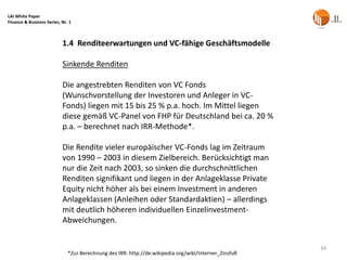 LAI White Paper
Finance & Business Series, Nr. 1



                           1.4 Renditeerwartungen und VC-fähige Geschäftsmodelle

                           Sinkende Renditen

                           Die angestrebten Renditen von VC Fonds
                           (Wunschvorstellung der Investoren und Anleger in VC-
                           Fonds) liegen mit 15 bis 25 % p.a. hoch. Im Mittel liegen
                           diese gemäß VC-Panel von FHP für Deutschland bei ca. 20 %
                           p.a. – berechnet nach IRR-Methode*.

                           Die Rendite vieler europäischer VC-Fonds lag im Zeitraum
                           von 1990 – 2003 in diesem Zielbereich. Berücksichtigt man
                           nur die Zeit nach 2003, so sinken die durchschnittlichen
                           Renditen signifikant und liegen in der Anlageklasse Private
                           Equity nicht höher als bei einem Investment in anderen
                           Anlageklassen (Anleihen oder Standardaktien) – allerdings
                           mit deutlich höheren individuellen Einzelinvestment-
                           Abweichungen.


                                                                                                       34
                              *Zur Berechnung des IRR: http://de.wikipedia.org/wiki/Interner_Zinsfuß
 