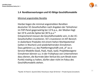 LAI White Paper
Finance & Business Series, Nr. 1



                           1.4 Renditeerwartungen und VC-fähige Geschäftsmodelle

                           Minimal angestrebte Rendite

                           Hierbei liegen die minimal angestrebten Renditen
                           deutscher VC-Gesellschaften nach Angaben der Teilnehmer
                           im FHP-Panel gegenwärtig bei 13 % p.a., der Median liegt
                           bei 19 % und die Spitze bei 30 % p.a.*
                           Entsprechend müssen die Geschäftsmodelle sein, in die VC-
                           Gesellschaften investieren. VC’s investieren im IKT-Bereich
                           in skalierbare Produkte mit einem hohen Marktpotential
                           (selten in Nischen) und wiederkehrenden Einnahmen.
                           Dazu gehören u.a. das Plattformgeschäft und „X“-as-a-
                           Service-Modelle (SaaS, PaaS, HaaS, IaaS). Projektbezogene
                           Einnahmen können v.a. in der Frühphase von Unternehmen
                           dazu dienen, die Burnrate (den Verlust bis zum Break-even
                           Punkt) niedrig zu halten, dürfen aber nicht im Fokus des
                           Geschäftsmodells stehen.


                                                                                                                          37
                           *Quelle: VC Panel 2. Quartal 2010, Fleischauer, Hoyer & Partner – Private Equity Consultants
 