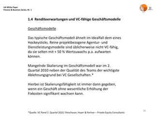 LAI White Paper
Finance & Business Series, Nr. 1



                           1.4 Renditeerwartungen und VC-fähige Geschäftsmodelle

                           Geschäftsmodelle

                           Das typische Geschäftsmodell ähnelt im Idealfall dem eines
                           Hockeysticks. Reine projektbezogene Agentur- und
                           Dienstleistungsmodelle sind üblicherweise nicht VC-fähig,
                           da sie selten mit + 50 % Wertzuwachs p.a. aufwarten
                           können.

                           Mangelnde Skalierung im Geschäftsmodell war im 2.
                           Quartal 2010 neben der Qualität des Teams der wichtigste
                           Ablehnungsgrund bei VC Gesellschaften.*

                           Hierbei ist Skalierungsfähigkeit ist immer dann gegeben,
                           wenn ein Geschäft ohne wesentliche Erhöhung der
                           Fixkosten signifikant wachsen kann.



                                                                                                                          38
                           *Quelle: VC Panel 2. Quartal 2010, Fleischauer, Hoyer & Partner – Private Equity Consultants
 