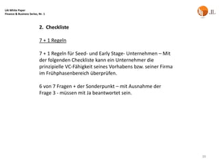LAI White Paper
Finance & Business Series, Nr. 1



                           2. Checkliste

                           7 + 1 Regeln

                           7 + 1 Regeln für Seed- und Early Stage- Unternehmen – Mit
                           der folgenden Checkliste kann ein Unternehmer die
                           prinzipielle VC-Fähigkeit seines Vorhabens bzw. seiner Firma
                           im Frühphasenbereich überprüfen.

                           6 von 7 Fragen + der Sonderpunkt – mit Ausnahme der
                           Frage 3 - müssen mit Ja beantwortet sein.




                                                                                          39
 
