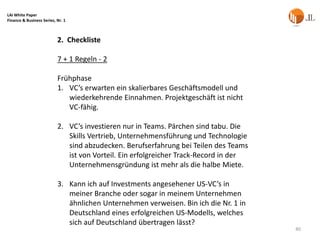 LAI White Paper
Finance & Business Series, Nr. 1



                           2. Checkliste

                           7 + 1 Regeln - 2

                           Frühphase
                           1. VC’s erwarten ein skalierbares Geschäftsmodell und
                              wiederkehrende Einnahmen. Projektgeschäft ist nicht
                              VC-fähig.

                           2. VC’s investieren nur in Teams. Pärchen sind tabu. Die
                              Skills Vertrieb, Unternehmensführung und Technologie
                              sind abzudecken. Berufserfahrung bei Teilen des Teams
                              ist von Vorteil. Ein erfolgreicher Track-Record in der
                              Unternehmensgründung ist mehr als die halbe Miete.

                           3. Kann ich auf Investments angesehener US-VC’s in
                              meiner Branche oder sogar in meinem Unternehmen
                              ähnlichen Unternehmen verweisen. Bin ich die Nr. 1 in
                              Deutschland eines erfolgreichen US-Modells, welches
                              sich auf Deutschland übertragen lässt?
                                                                                       40
 