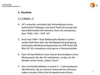 LAI White Paper
Finance & Business Series, Nr. 1



                           2. Checkliste

                           7 + 1 Regeln - 3

                           4. VC’s erwarten zumindest das Vorhandensein eines
                              technischen Prototyps und einen Proof of Concept des
                              Geschäftsmodells (Einnahmen). Kann ich nachweisen,
                              dass “CAQ < CLV – CCR” ist?

                           5. Sind mein TAM = Total Addressable Market in seiner
                              weiten Definition bzw. das Marktpotential groß genug
                              (erwartetes Mindestmarktpotential laut FHP Panel 262
                              Mio. €)? VCs investieren nicht gerne in Nischenmärkte.

                           6. Kann ich laut Medium Case meines Businessplans einen
                              Wertzuwachs für den VC nachweisen, so dass ich die
                              Rendite seines Fonds „retten“ kann?

                           7. Kann ich Kaufkandidaten in einem 3 – 7 Jahreszeitraum
                              identifizieren, die an meinem Unternehmen Interesse
                                                                                       41
                              haben müssten (Ohne Exit-Perspektive kein Entry).
 