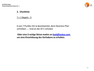 LAI White Paper
Finance & Business Series, Nr. 1



                           2. Checkliste

                           7 + 1 Regeln - 5


                           6 von 7 Punkte mit Ja beantwortet, dann Business Plan
                           schreiben …. Und an die VC‘s schicken

                           Oder eine 2-seitige Skizze mailen an look@laukaz.com,
                           um eine Einschätzung des Vorhabens zu erhalten.




                                                                                   43
 
