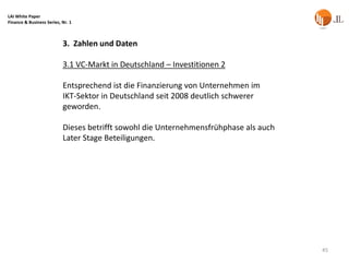 LAI White Paper
Finance & Business Series, Nr. 1



                           3. Zahlen und Daten

                           3.1 VC-Markt in Deutschland – Investitionen 2

                           Entsprechend ist die Finanzierung von Unternehmen im
                           IKT-Sektor in Deutschland seit 2008 deutlich schwerer
                           geworden.

                           Dieses betrifft sowohl die Unternehmensfrühphase als auch
                           Later Stage Beteiligungen.




                                                                                       45
 